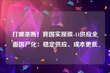 打破垄断！我国实现碳-14供应全面国产化：稳定供应、成本更低