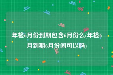 年检6月份到期包含6月份么(年检6月到期6月份间可以吗)