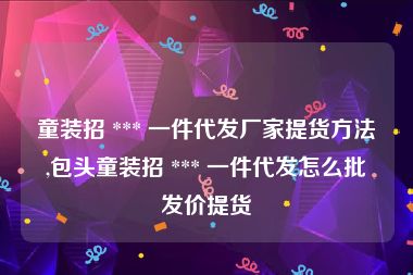 童装招 *** 一件代发厂家提货方法,包头童装招 *** 一件代发怎么批发价提货