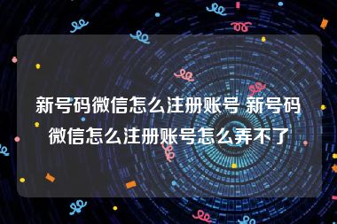 新号码微信怎么注册账号 新号码微信怎么注册账号怎么弄不了