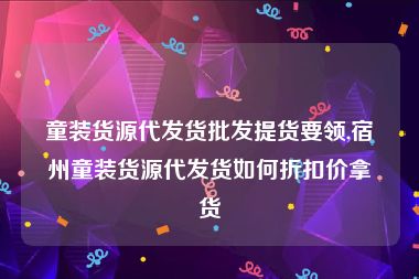 童装货源代发货批发提货要领,宿州童装货源代发货如何折扣价拿货