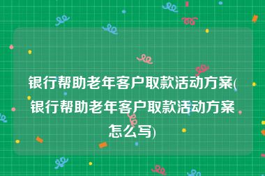 银行帮助老年客户取款活动方案(银行帮助老年客户取款活动方案怎么写)