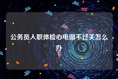 公务员入职体检心电图不过关怎么办