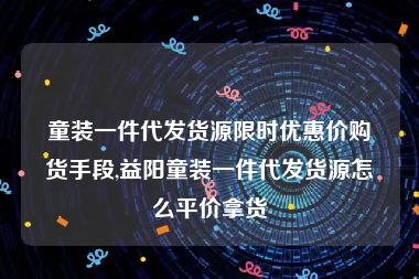 童装一件代发货源限时优惠价购货手段,益阳童装一件代发货源怎么平价拿货