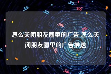 怎么关闭朋友圈里的广告 怎么关闭朋友圈里的广告推送