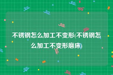 不锈钢怎么加工不变形(不锈钢怎么加工不变形磨床)