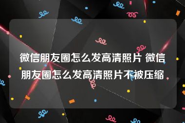 微信朋友圈怎么发高清照片 微信朋友圈怎么发高清照片不被压缩