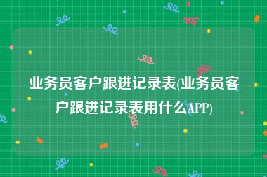 业务员客户跟进记录表(业务员客户跟进记录表用什么APP)