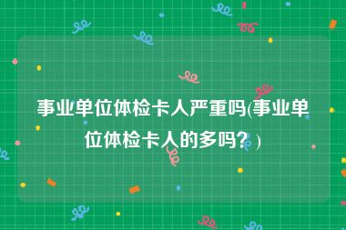 事业单位体检卡人严重吗(事业单位体检卡人的多吗？)