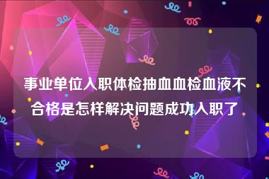 事业单位入职体检抽血血检血液不合格是怎样解决问题成功入职了