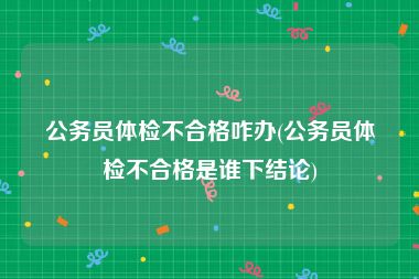 公务员体检不合格咋办(公务员体检不合格是谁下结论)