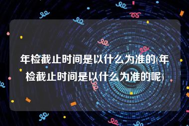 年检截止时间是以什么为准的(年检截止时间是以什么为准的呢)