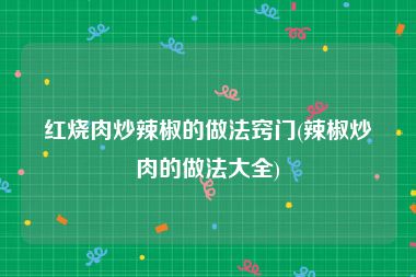 红烧肉炒辣椒的做法窍门(辣椒炒肉的做法大全)