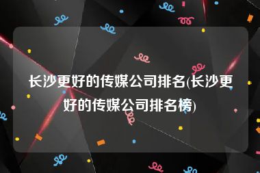 长沙更好的传媒公司排名(长沙更好的传媒公司排名榜)