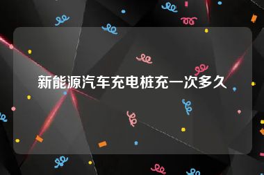 新能源汽车充电桩充一次多久