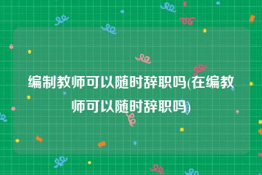 编制教师可以随时辞职吗(在编教师可以随时辞职吗)