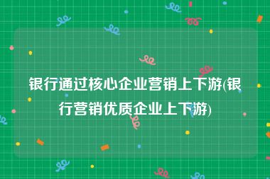 银行通过核心企业营销上下游(银行营销优质企业上下游)