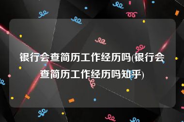 银行会查简历工作经历吗(银行会查简历工作经历吗知乎)