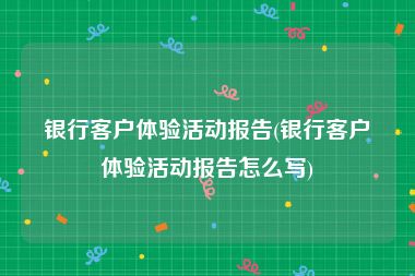 银行客户体验活动报告(银行客户体验活动报告怎么写)