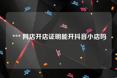  *** 网店开店证明能开抖音小店吗