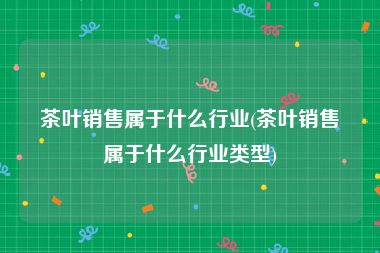 茶叶销售属于什么行业(茶叶销售属于什么行业类型)