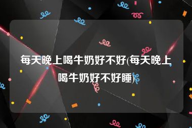 每天晚上喝牛奶好不好(每天晚上喝牛奶好不好睡)