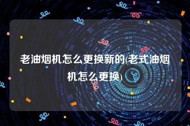 老油烟机怎么更换新的(老式油烟机怎么更换)