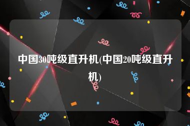 中国30吨级直升机(中国20吨级直升机)