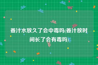 姜汁水放久了会中毒吗(姜汁放时间长了会有毒吗)