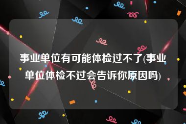 事业单位有可能体检过不了(事业单位体检不过会告诉你原因吗)