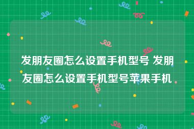 发朋友圈怎么设置手机型号 发朋友圈怎么设置手机型号苹果手机