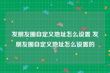 发朋友圈自定义地址怎么设置 发朋友圈自定义地址怎么设置的