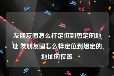 发朋友圈怎么样定位到想定的地址 发朋友圈怎么样定位到想定的地址的位置