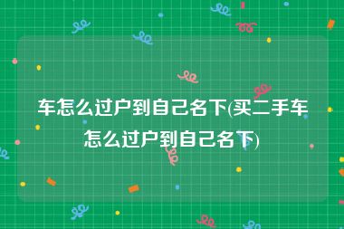 车怎么过户到自己名下(买二手车怎么过户到自己名下)