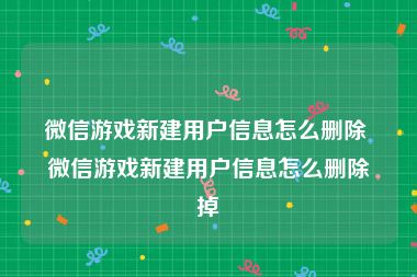 微信游戏新建用户信息怎么删除 微信游戏新建用户信息怎么删除掉