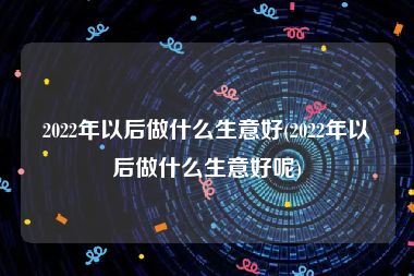 2022年以后做什么生意好(2022年以后做什么生意好呢)