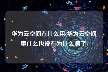 华为云空间有什么用(华为云空间里什么也没有为什么满了)