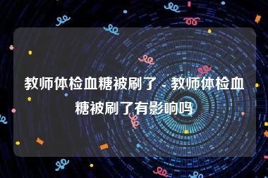 教师体检血糖被刷了 - 教师体检血糖被刷了有影响吗