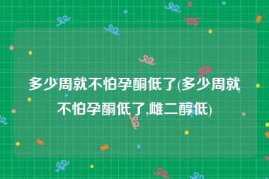 多少周就不怕孕酮低了(多少周就不怕孕酮低了,雌二醇低)