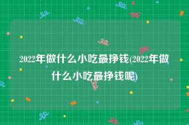 2022年做什么小吃最挣钱(2022年做什么小吃最挣钱呢)