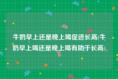 牛奶早上还是晚上喝促进长高(牛奶早上喝还是晚上喝有助于长高)