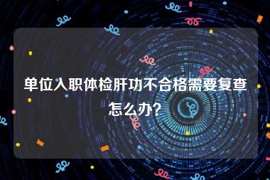 单位入职体检肝功不合格需要复查怎么办？