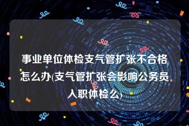 事业单位体检支气管扩张不合格怎么办(支气管扩张会影响公务员入职体检么)