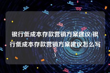 银行低成本存款营销方案建议(银行低成本存款营销方案建议怎么写)