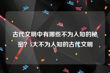 古代文明中有哪些不为人知的秘密？5大不为人知的古代文明