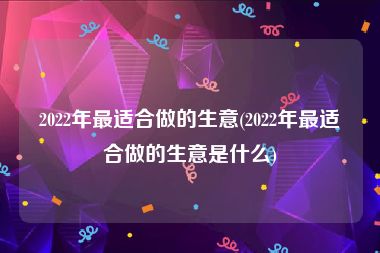 2022年最适合做的生意(2022年最适合做的生意是什么)