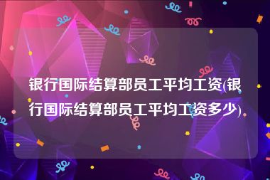 银行国际结算部员工平均工资(银行国际结算部员工平均工资多少)