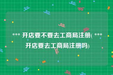  *** 开店要不要去工商局注册( *** 开店要去工商局注册吗)