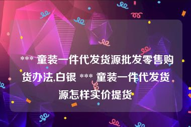  *** 童装一件代发货源批发零售购货办法,白银 *** 童装一件代发货源怎样实价提货