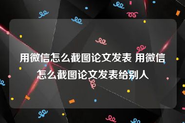 用微信怎么截图论文发表 用微信怎么截图论文发表给别人